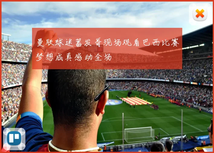曼联球迷蓄发哥现场观看巴西比赛梦想成真感动全场