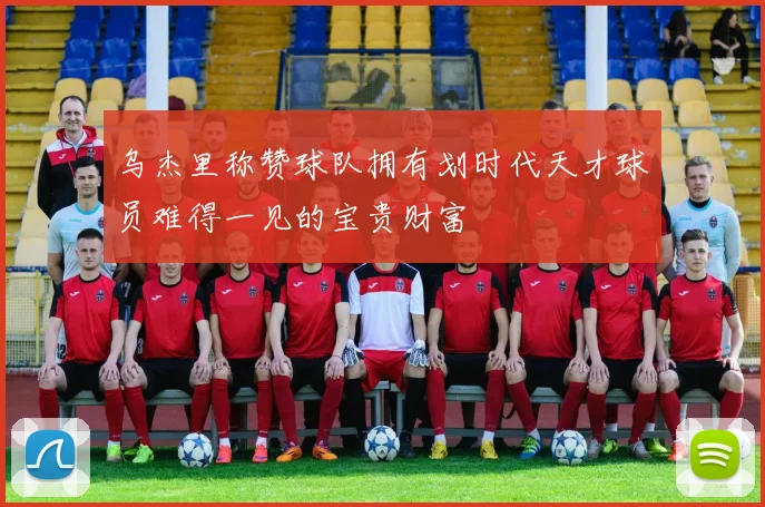 乌杰里称赞球队拥有划时代天才球员难得一见的宝贵财富