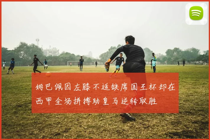 姆巴佩因左膝不适缺席国王杯却在西甲全场拼搏助皇马逆转取胜