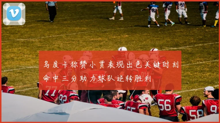 乌度卡称赞小贾表现出色关键时刻命中三分助力球队逆转胜利