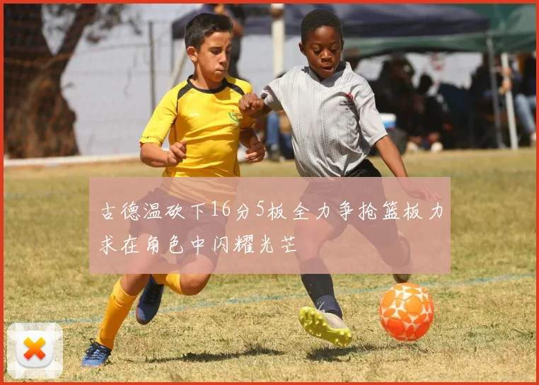 古德温砍下16分5板全力争抢篮板力求在角色中闪耀光芒