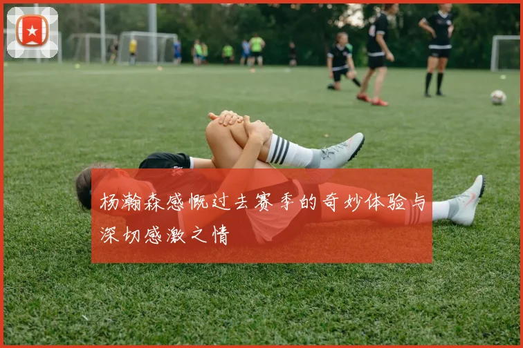 杨瀚森感慨过去赛季的奇妙体验与深切感激之情