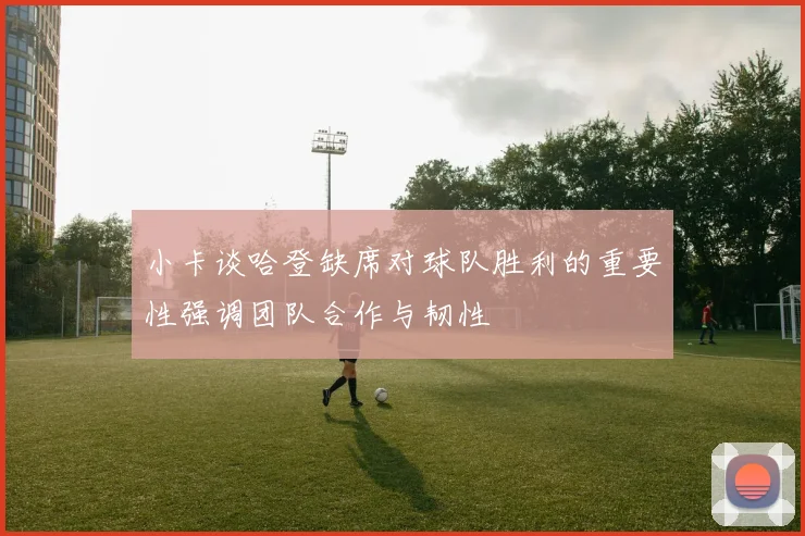 小卡谈哈登缺席对球队胜利的重要性强调团队合作与韧性