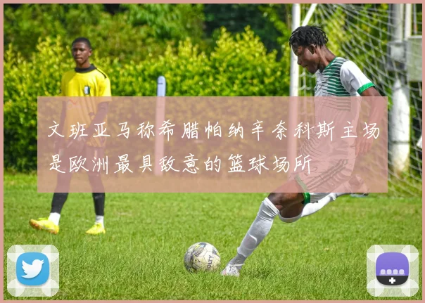 文班亚马称希腊帕纳辛奈科斯主场是欧洲最具敌意的篮球场所