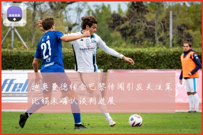迪奥曼德转会巴黎传闻引发关注莱比锡未确认谈判进展