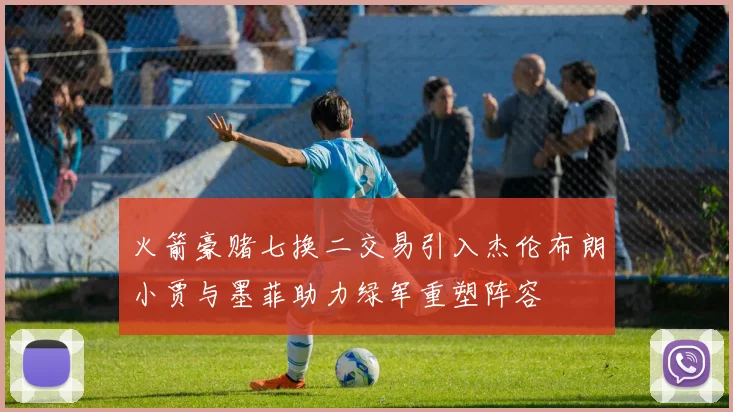 火箭豪赌七换二交易引入杰伦布朗小贾与墨菲助力绿军重塑阵容