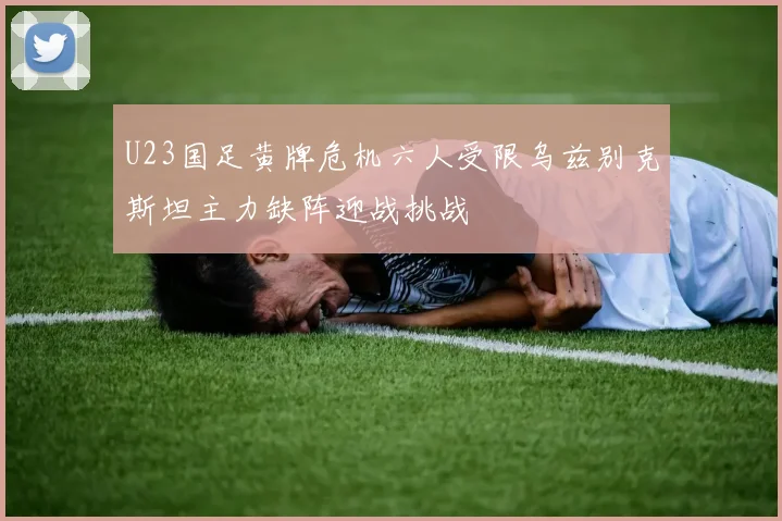 U23国足黄牌危机六人受限乌兹别克斯坦主力缺阵迎战挑战