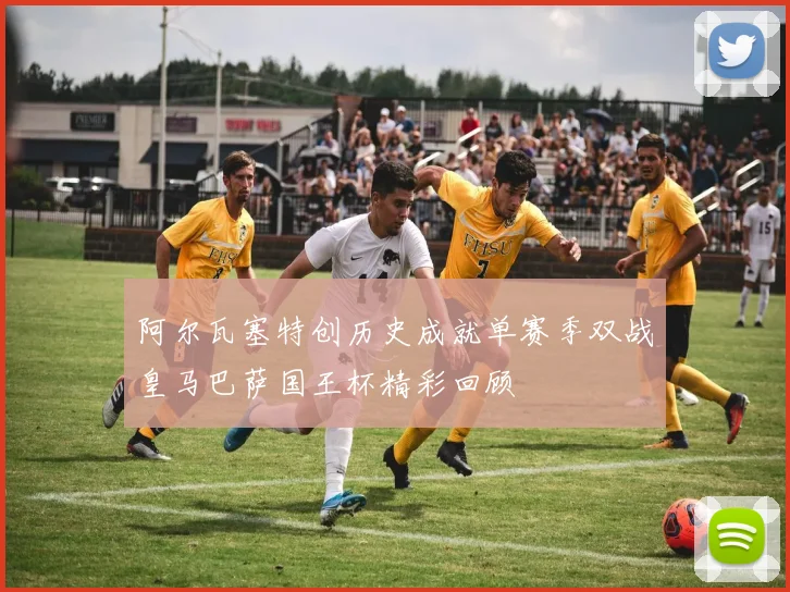阿尔瓦塞特创历史成就单赛季双战皇马巴萨国王杯精彩回顾