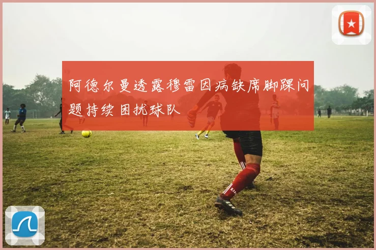 阿德尔曼透露穆雷因病缺席脚踝问题持续困扰球队