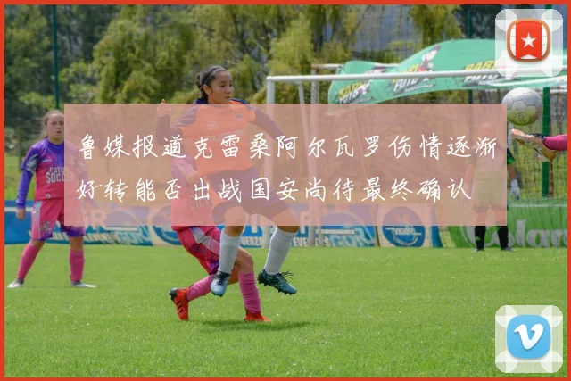 鲁媒报道克雷桑阿尔瓦罗伤情逐渐好转能否出战国安尚待最终确认