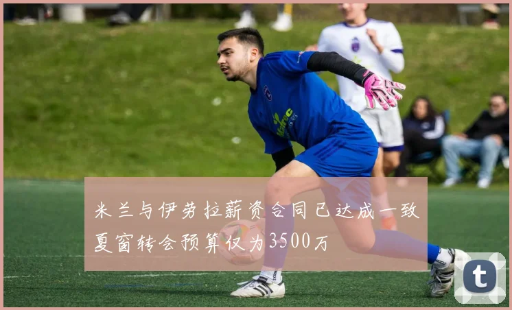 米兰与伊劳拉薪资合同已达成一致夏窗转会预算仅为3500万