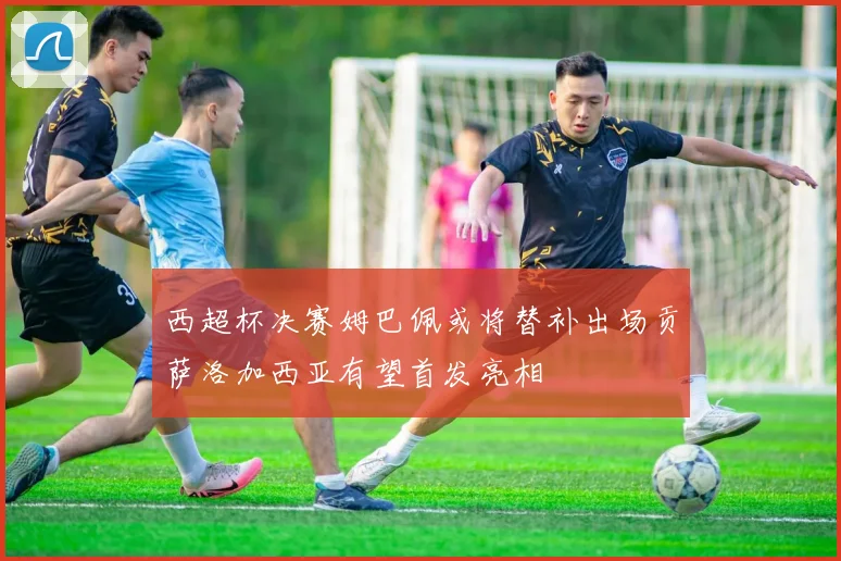 西超杯决赛姆巴佩或将替补出场贡萨洛加西亚有望首发亮相