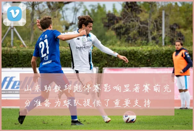 山东助教邱彪停赛影响显著赛前充分准备为球队提供了重要支持