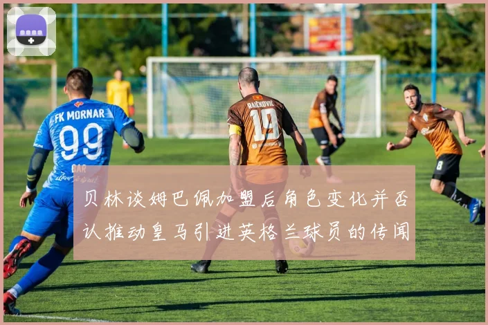 贝林谈姆巴佩加盟后角色变化并否认推动皇马引进英格兰球员的传闻