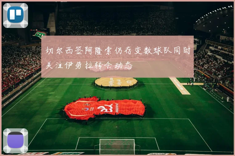 切尔西签阿隆索仍存变数球队同时关注伊劳拉转会动态