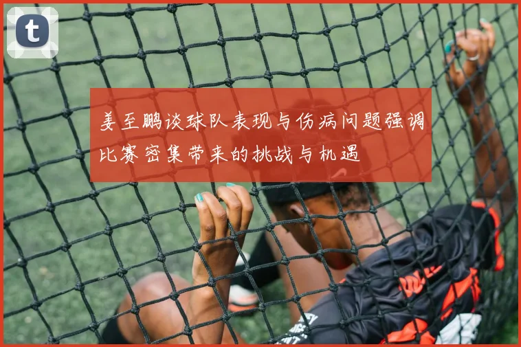 姜至鹏谈球队表现与伤病问题强调比赛密集带来的挑战与机遇