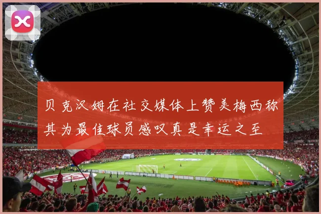 贝克汉姆在社交媒体上赞美梅西称其为最佳球员感叹真是幸运之至