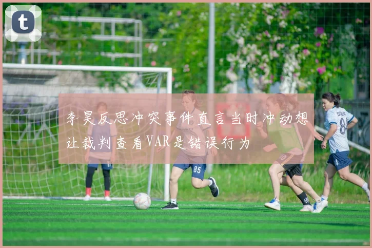 李昊反思冲突事件直言当时冲动想让裁判查看VAR是错误行为